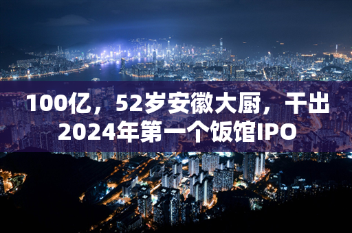 100亿，52岁安徽大厨，干出2024年第一个饭馆IPO