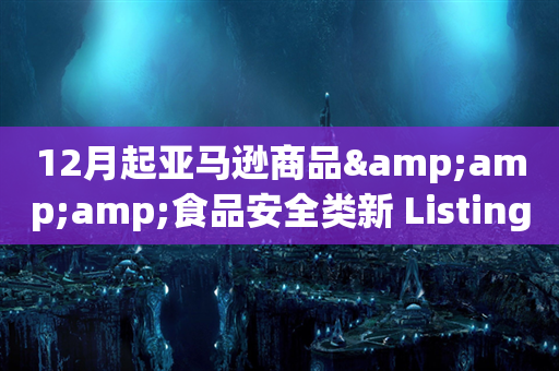 12月起亚马逊商品&amp;食品安全类新 Listing须「提前合规」审核