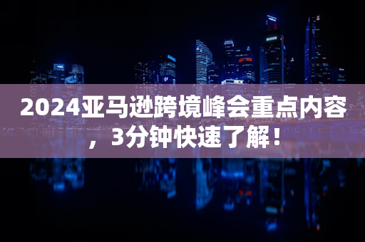 2024亚马逊跨境峰会重点内容，3分钟快速了解！