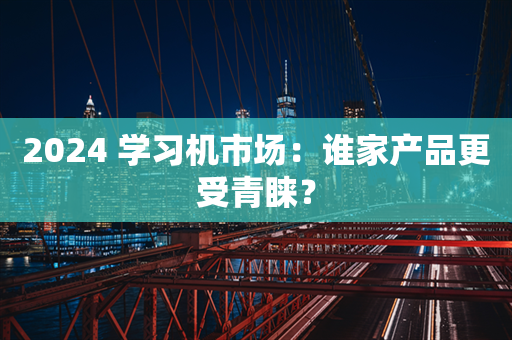 2024 学习机市场：谁家产品更受青睐？