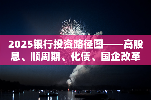 2025银行投资路径图——高股息、顺周期、化债、国企改革深化