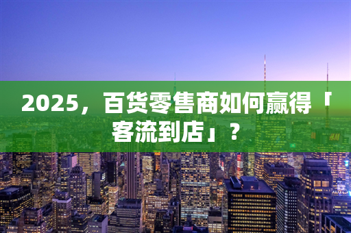 2025，百货零售商如何赢得「客流到店」？