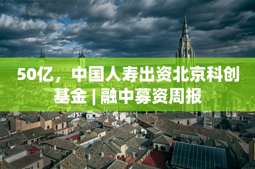 50亿，中国人寿出资北京科创基金 | 融中募资周报