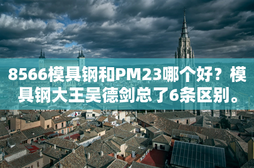 8566模具钢和PM23哪个好？模具钢大王吴德剑总了6条区别。第534篇