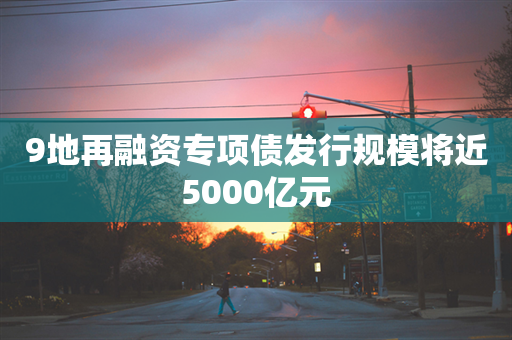 9地再融资专项债发行规模将近5000亿元