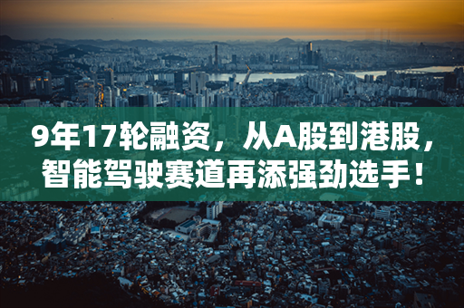 9年17轮融资，从A股到港股，智能驾驶赛道再添强劲选手！