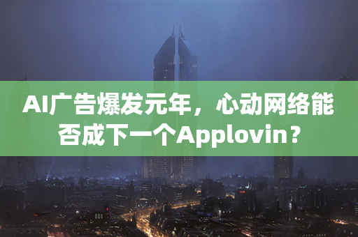 AI广告爆发元年，心动网络能否成下一个Applovin？