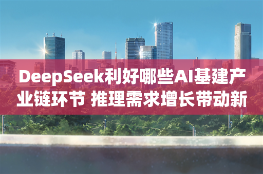 DeepSeek利好哪些AI基建产业链环节 推理需求增长带动新机遇