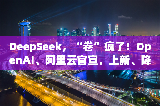 DeepSeek，“卷”疯了！OpenAI、阿里云官宣，上新、降价、免费试用