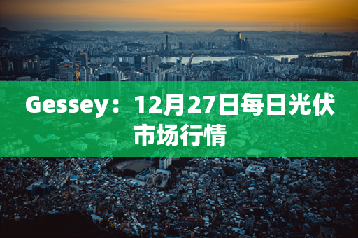 Gessey：12月27日每日光伏市场行情