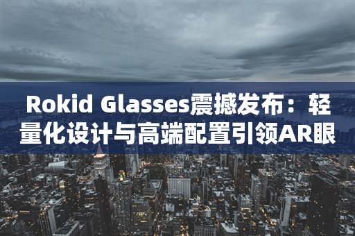 Rokid Glasses震撼发布：轻量化设计与高端配置引领AR眼镜消费新时代