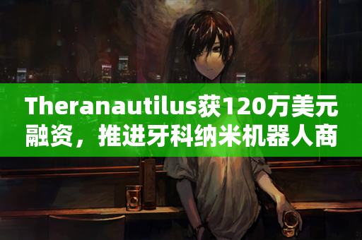 Theranautilus获120万美元融资，推进牙科纳米机器人商业化